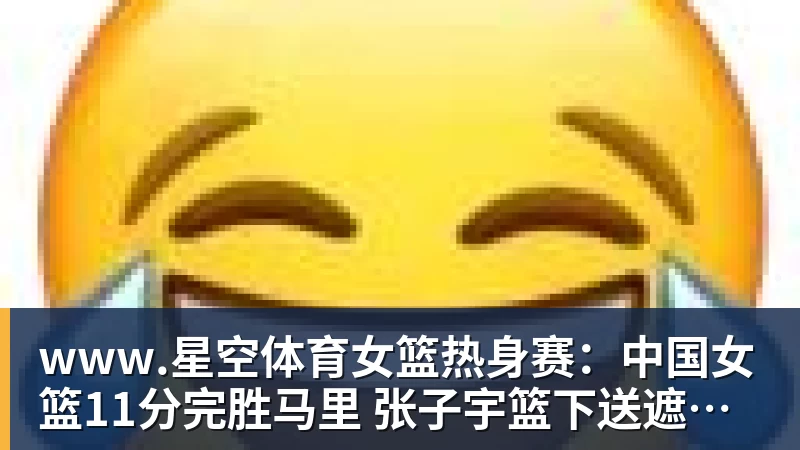 女篮热身赛：中国女篮11分完胜马里 张子宇篮下送遮天大帽